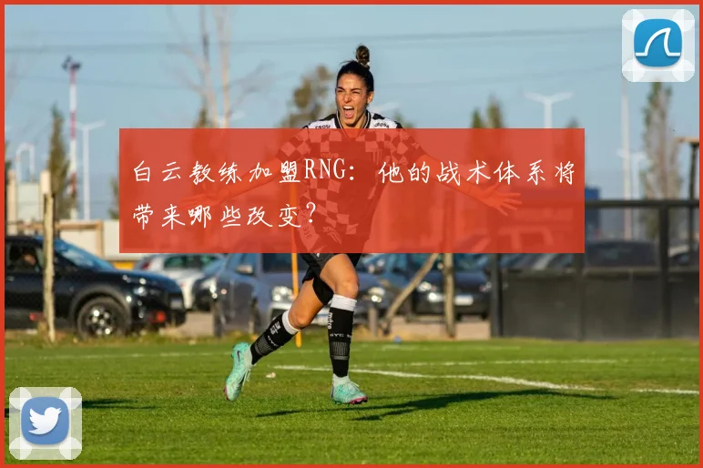 白云教练加盟RNG:他的战术体系将带来哪些改变?