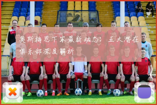 奥斯梅恩下家最新动态:五大潜在俱乐部深度解析