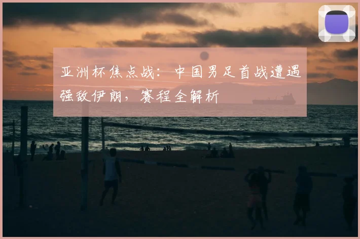 亚洲杯焦点战:中国男足首战遭遇强敌伊朗,赛程全解析