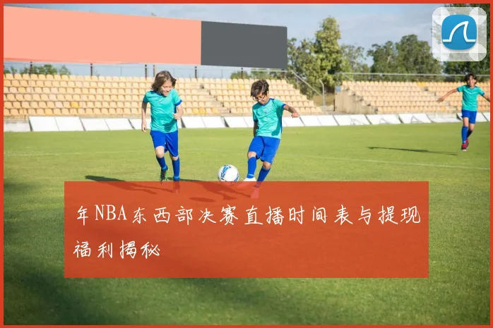 年NBA东西部决赛直播时间表与提现福利揭秘