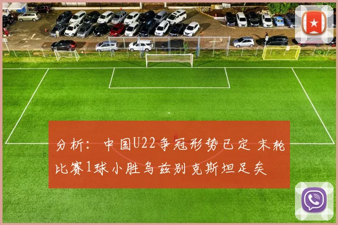 分析：中国U22争冠形势已定 末轮比赛1球小胜乌兹别克斯坦足矣