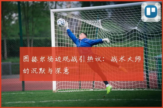 图赫尔场边观战引热议：战术大师的沉默与深意