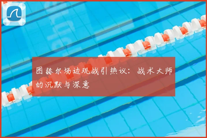图赫尔场边观战引热议:战术大师的沉默与深意