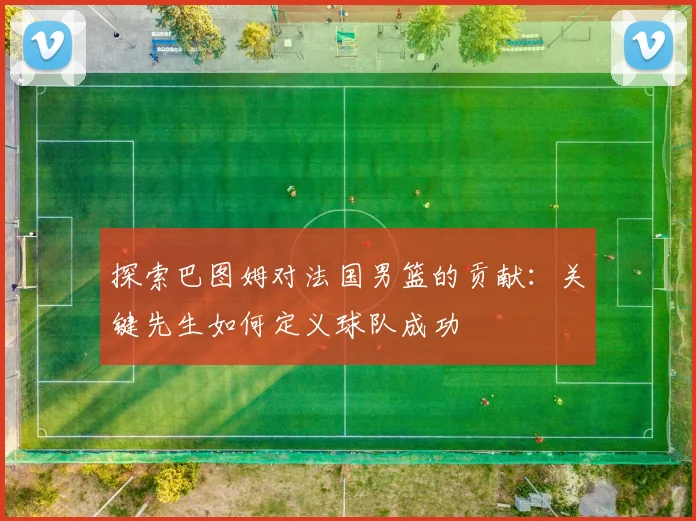 探索巴图姆对法国男篮的贡献：关键先生如何定义球队成功