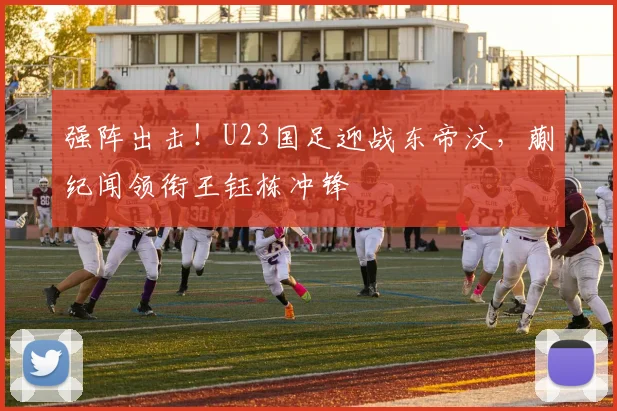 强阵出击!U23国足迎战东帝汶,蒯纪闻领衔王钰栋冲锋