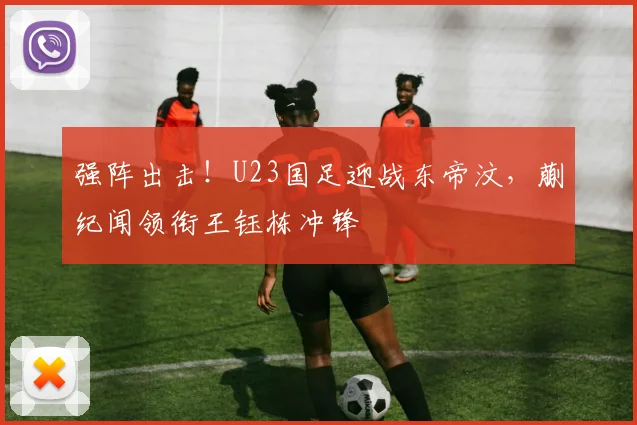 强阵出击！U23国足迎战东帝汶，蒯纪闻领衔王钰栋冲锋