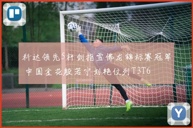 科达领先5杆剑指雪佛龙锦标赛冠军 中国金花殷若宁刘艳位列T3T6