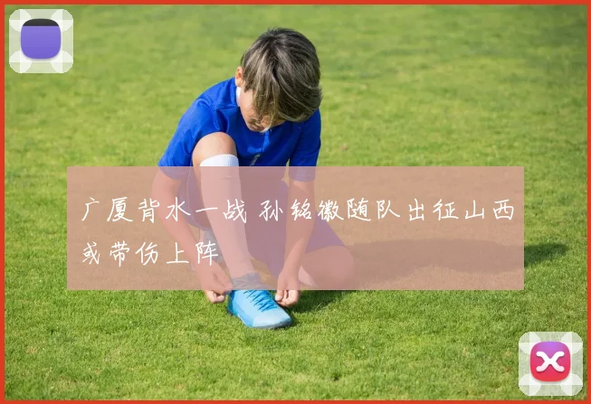 广厦背水一战 孙铭徽随队出征山西或带伤上阵
