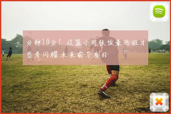 分钟10分！辽篮小将张俊豪西班牙首秀闪耀 未来前景看好