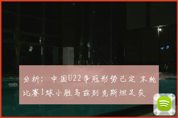 分析:中国U22争冠形势已定 末轮比赛1球小胜乌兹别克斯坦足矣
