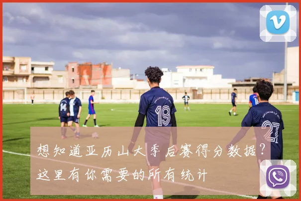 想知道亚历山大季后赛得分数据？这里有你需要的所有统计